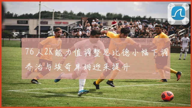 76人2K能力值调整恩比德小幅下调乔治与埃奇库姆迎来提升