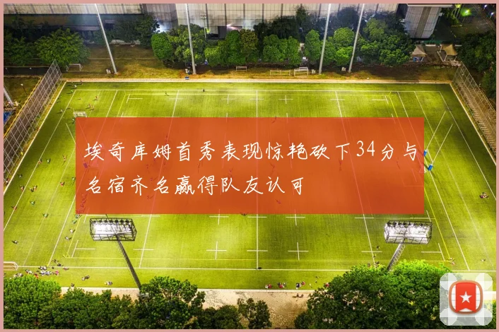 埃奇库姆首秀表现惊艳砍下34分与名宿齐名赢得队友认可