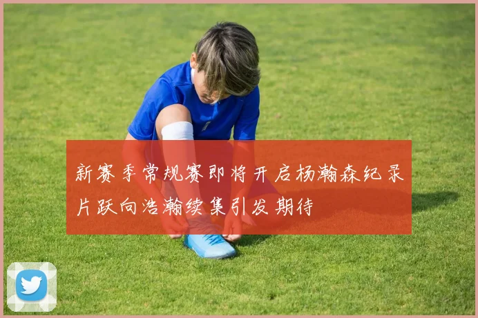 新赛季常规赛即将开启杨瀚森纪录片跃向浩瀚续集引发期待