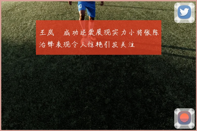 王岚嵚成功逆袭展现实力小将张陈治锋表现令人惊艳引发关注