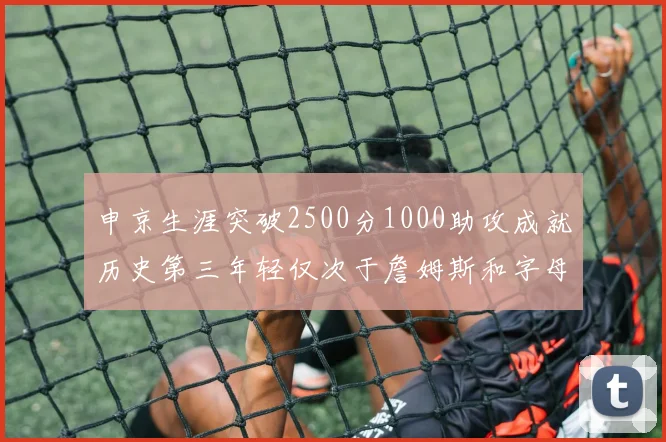 申京生涯突破2500分1000助攻成就历史第三年轻仅次于詹姆斯和字母哥