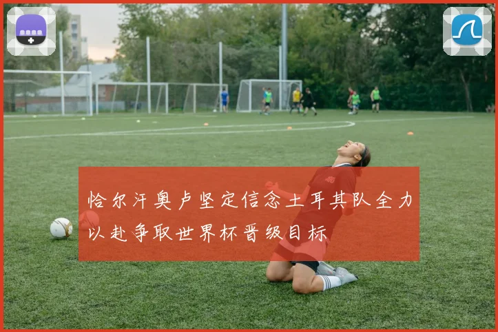 恰尔汗奥卢坚定信念土耳其队全力以赴争取世界杯晋级目标