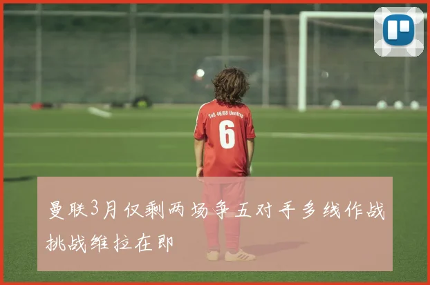 曼联3月仅剩两场争五对手多线作战挑战维拉在即