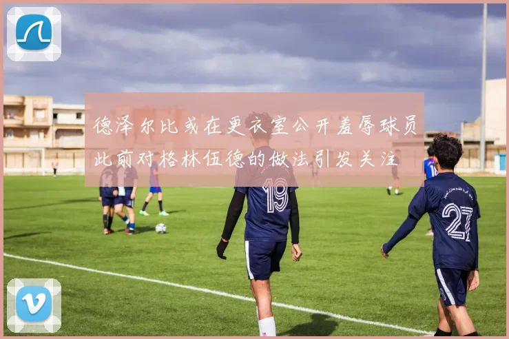 德泽尔比或在更衣室公开羞辱球员此前对格林伍德的做法引发关注