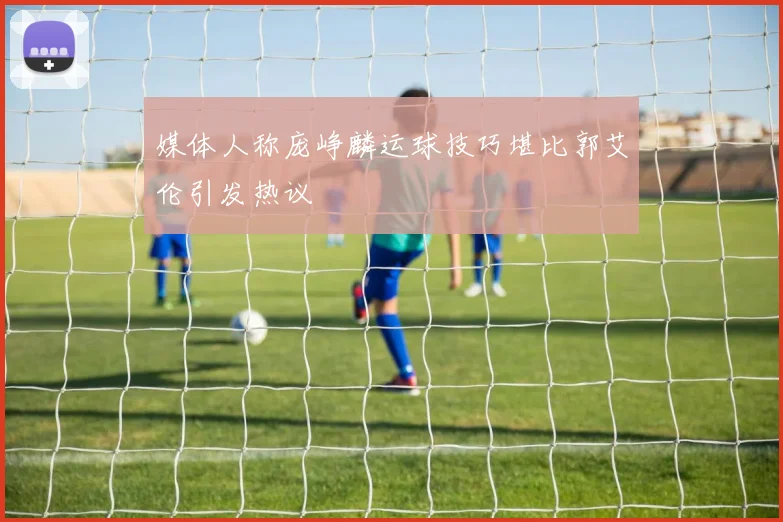 媒体人称庞峥麟运球技巧堪比郭艾伦引发热议
