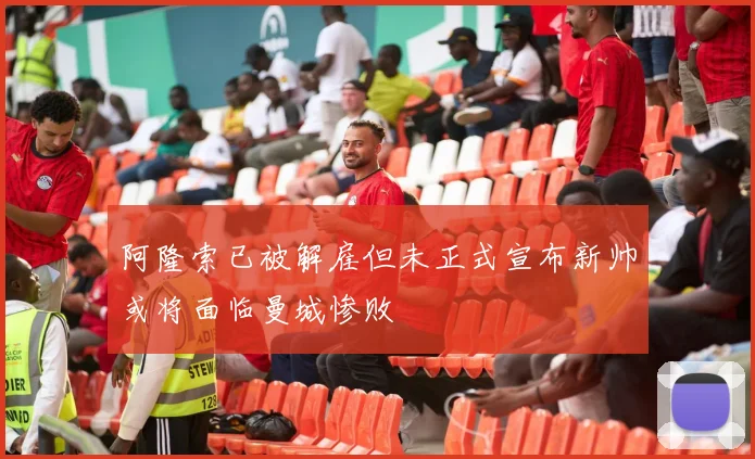 阿隆索已被解雇但未正式宣布新帅或将面临曼城惨败