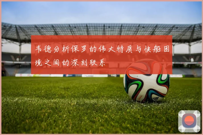 韦德分析保罗的伟大特质与快船困境之间的深刻联系