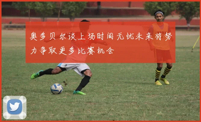 奥多贝尔谈上场时间无忧未来将努力争取更多比赛机会