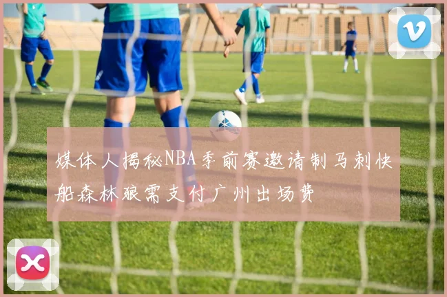 媒体人揭秘NBA季前赛邀请制马刺快船森林狼需支付广州出场费