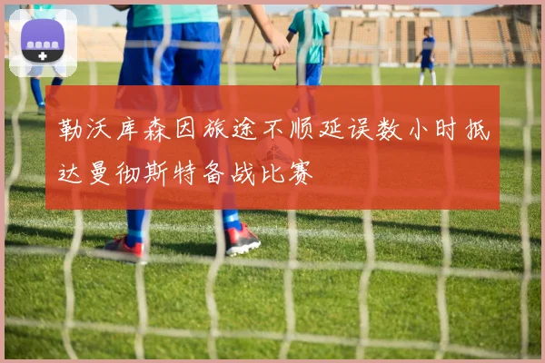 勒沃库森因旅途不顺延误数小时抵达曼彻斯特备战比赛