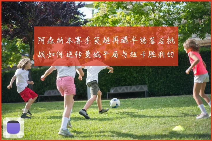 阿森纳本赛季英超再遇半场落后挑战如何逆转曼城平局与纽卡胜利的启示