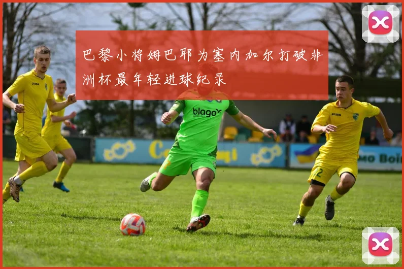 巴黎小将姆巴耶为塞内加尔打破非洲杯最年轻进球纪录