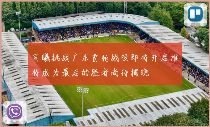 同曦挑战广东首轮战役即将开启谁将成为最后的胜者尚待揭晓