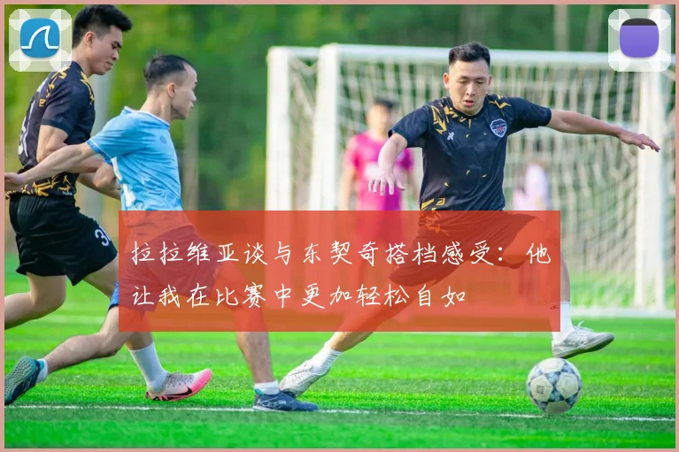 拉拉维亚谈与东契奇搭档感受：他让我在比赛中更加轻松自如